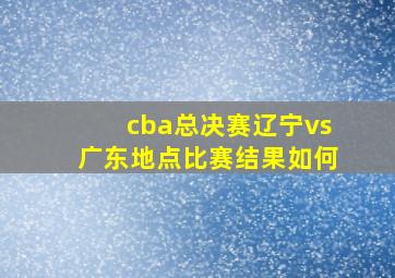 cba总决赛辽宁vs广东地点比赛结果如何