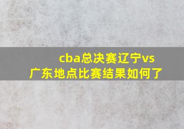 cba总决赛辽宁vs广东地点比赛结果如何了