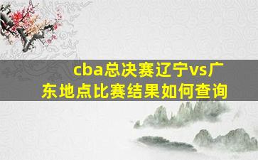 cba总决赛辽宁vs广东地点比赛结果如何查询