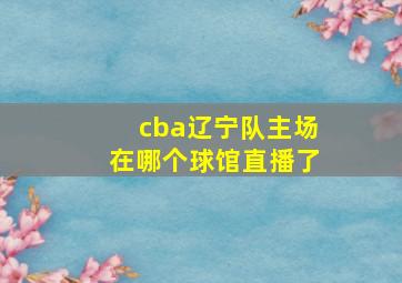 cba辽宁队主场在哪个球馆直播了