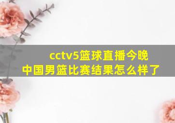 cctv5篮球直播今晚中国男篮比赛结果怎么样了