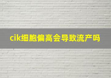 cik细胞偏高会导致流产吗