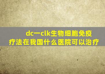 dc一clk生物细胞免疫疗法在我国什么医院可以治疗