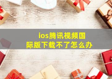 ios腾讯视频国际版下载不了怎么办