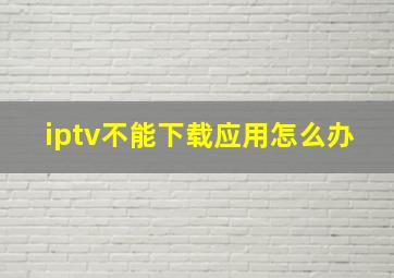 iptv不能下载应用怎么办