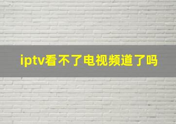 iptv看不了电视频道了吗