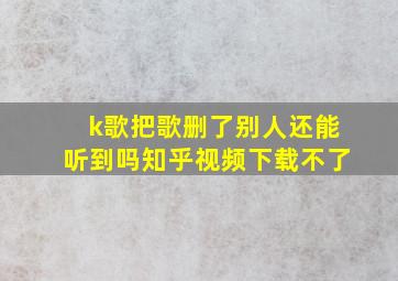 k歌把歌删了别人还能听到吗知乎视频下载不了