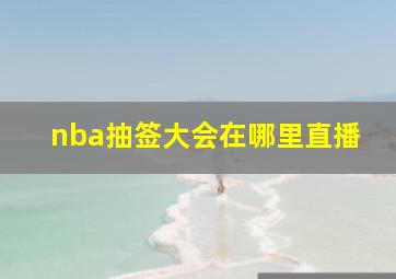 nba抽签大会在哪里直播