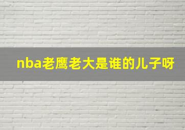 nba老鹰老大是谁的儿子呀