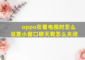 oppo在看电视时怎么设置小窗口聊天呢怎么关闭