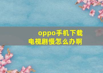 oppo手机下载电视剧慢怎么办啊