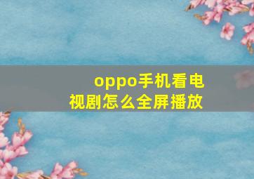 oppo手机看电视剧怎么全屏播放