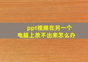 ppt视频在另一个电脑上放不出来怎么办