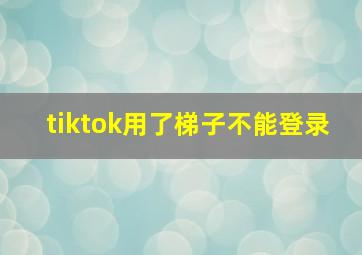 tiktok用了梯子不能登录