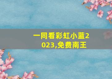 一同看彩虹小蓝2023,免费南王