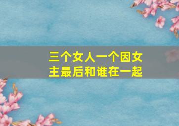 三个女人一个因女主最后和谁在一起