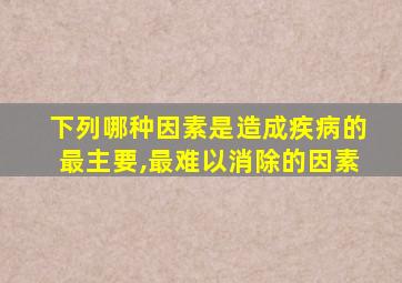 下列哪种因素是造成疾病的最主要,最难以消除的因素