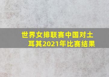 世界女排联赛中国对土耳其2021年比赛结果