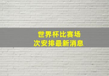 世界杯比赛场次安排最新消息