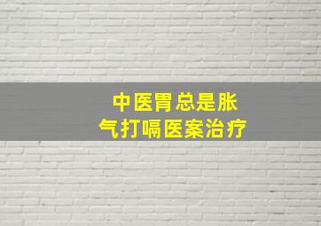 中医胃总是胀气打嗝医案治疗