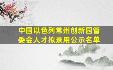 中国以色列常州创新园管委会人才拟录用公示名单