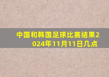 中国和韩国足球比赛结果2024年11月11日几点