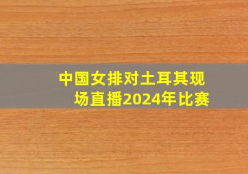 中国女排对土耳其现场直播2024年比赛