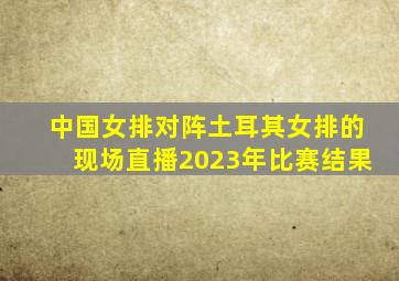 中国女排对阵土耳其女排的现场直播2023年比赛结果