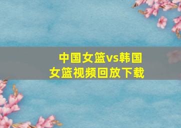 中国女篮vs韩国女篮视频回放下载