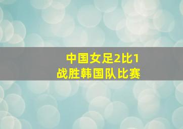 中国女足2比1战胜韩国队比赛