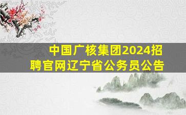 中国广核集团2024招聘官网辽宁省公务员公告