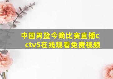 中国男篮今晚比赛直播cctv5在线观看免费视频