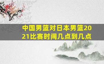 中国男篮对日本男篮2021比赛时间几点到几点