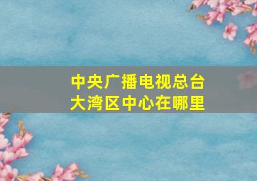 中央广播电视总台大湾区中心在哪里