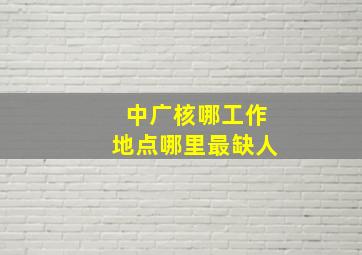 中广核哪工作地点哪里最缺人