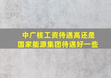 中广核工资待遇高还是国家能源集团待遇好一些