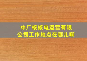 中广核核电运营有限公司工作地点在哪儿啊