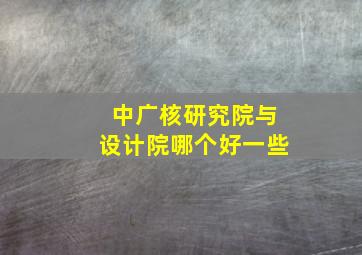 中广核研究院与设计院哪个好一些