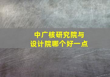 中广核研究院与设计院哪个好一点