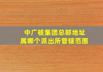 中广核集团总部地址属哪个派出所管辖范围