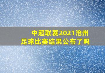 中超联赛2021沧州足球比赛结果公布了吗