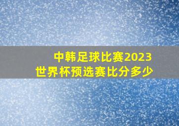 中韩足球比赛2023世界杯预选赛比分多少