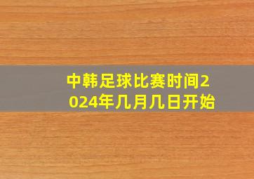 中韩足球比赛时间2024年几月几日开始