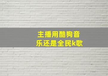 主播用酷狗音乐还是全民k歌