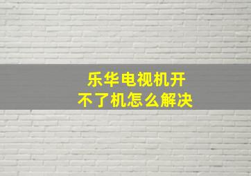 乐华电视机开不了机怎么解决