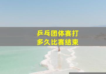 乒乓团体赛打多久比赛结束