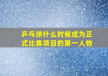 乒乓球什么时候成为正式比赛项目的第一人物