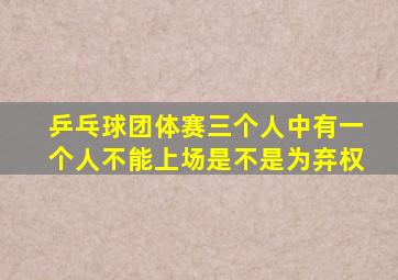 乒乓球团体赛三个人中有一个人不能上场是不是为弃权