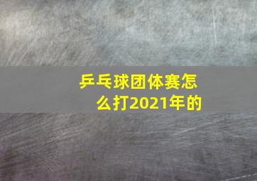 乒乓球团体赛怎么打2021年的