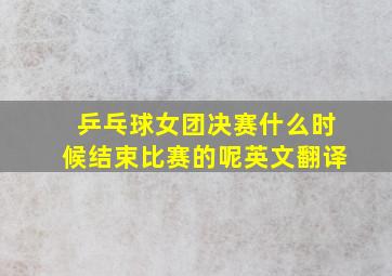 乒乓球女团决赛什么时候结束比赛的呢英文翻译